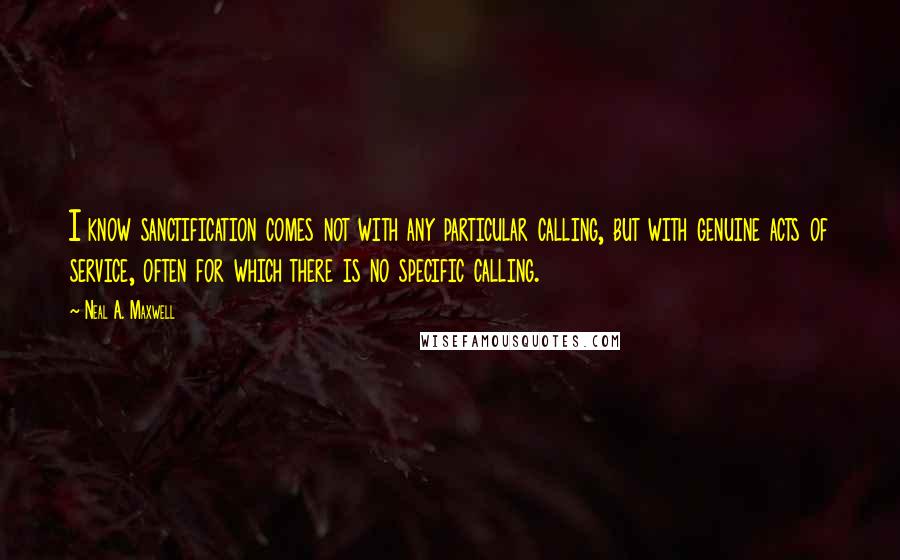 Neal A. Maxwell Quotes: I know sanctification comes not with any particular calling, but with genuine acts of service, often for which there is no specific calling.