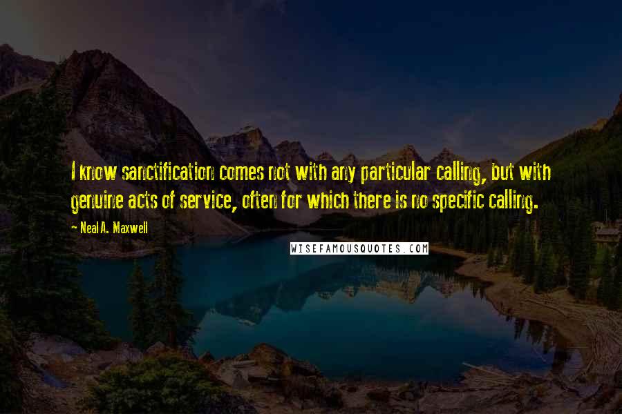 Neal A. Maxwell Quotes: I know sanctification comes not with any particular calling, but with genuine acts of service, often for which there is no specific calling.