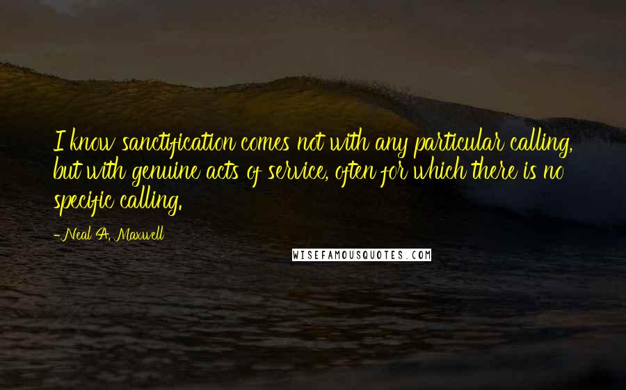 Neal A. Maxwell Quotes: I know sanctification comes not with any particular calling, but with genuine acts of service, often for which there is no specific calling.