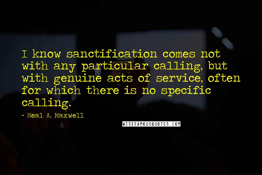 Neal A. Maxwell Quotes: I know sanctification comes not with any particular calling, but with genuine acts of service, often for which there is no specific calling.