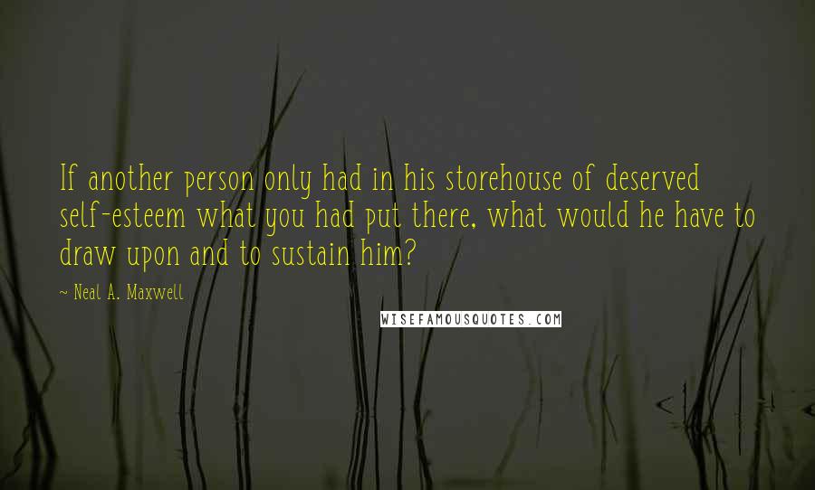 Neal A. Maxwell Quotes: If another person only had in his storehouse of deserved self-esteem what you had put there, what would he have to draw upon and to sustain him?