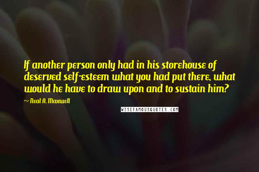 Neal A. Maxwell Quotes: If another person only had in his storehouse of deserved self-esteem what you had put there, what would he have to draw upon and to sustain him?