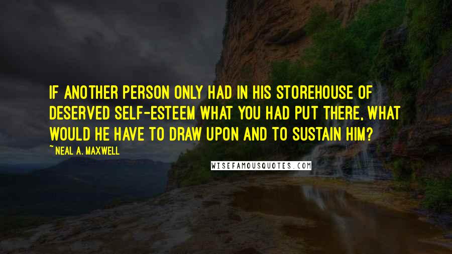 Neal A. Maxwell Quotes: If another person only had in his storehouse of deserved self-esteem what you had put there, what would he have to draw upon and to sustain him?