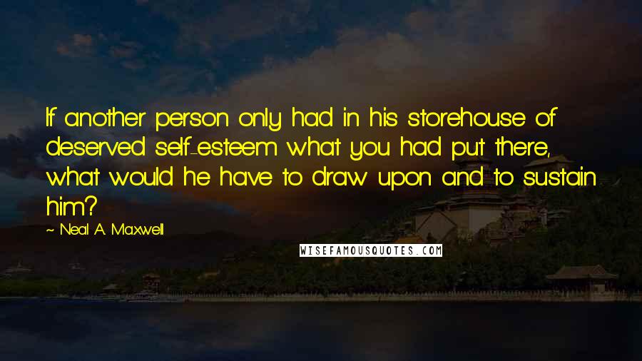 Neal A. Maxwell Quotes: If another person only had in his storehouse of deserved self-esteem what you had put there, what would he have to draw upon and to sustain him?