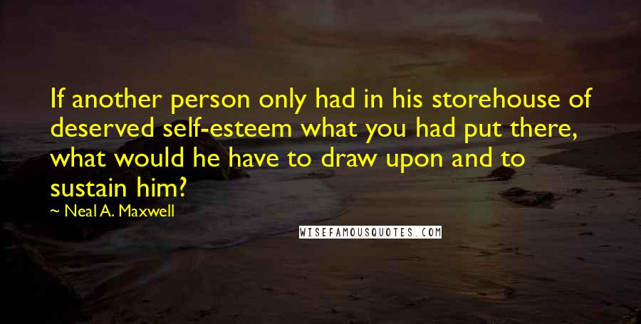 Neal A. Maxwell Quotes: If another person only had in his storehouse of deserved self-esteem what you had put there, what would he have to draw upon and to sustain him?