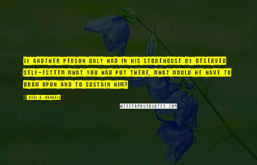 Neal A. Maxwell Quotes: If another person only had in his storehouse of deserved self-esteem what you had put there, what would he have to draw upon and to sustain him?