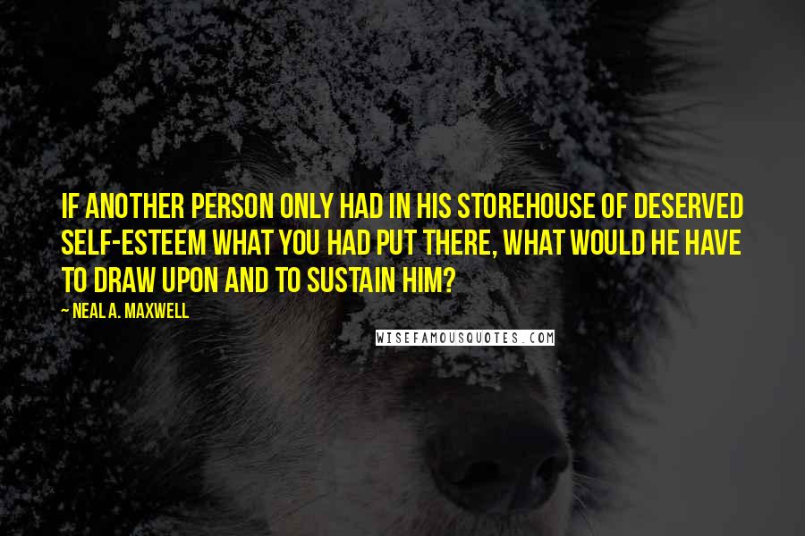 Neal A. Maxwell Quotes: If another person only had in his storehouse of deserved self-esteem what you had put there, what would he have to draw upon and to sustain him?