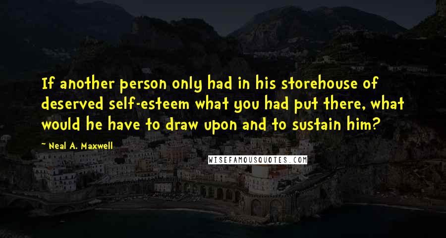 Neal A. Maxwell Quotes: If another person only had in his storehouse of deserved self-esteem what you had put there, what would he have to draw upon and to sustain him?