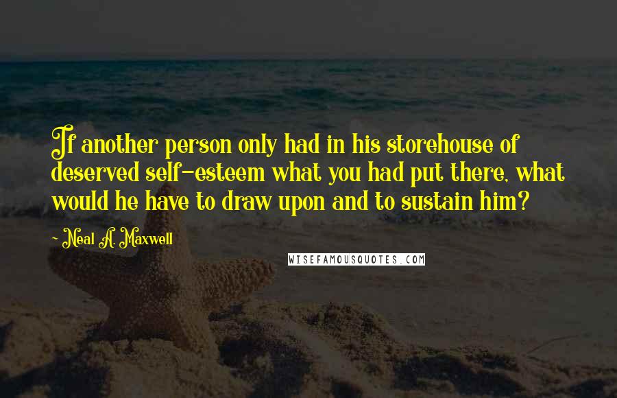 Neal A. Maxwell Quotes: If another person only had in his storehouse of deserved self-esteem what you had put there, what would he have to draw upon and to sustain him?