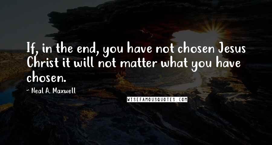 Neal A. Maxwell Quotes: If, in the end, you have not chosen Jesus Christ it will not matter what you have chosen.