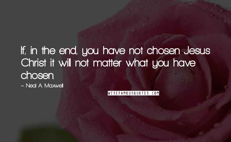 Neal A. Maxwell Quotes: If, in the end, you have not chosen Jesus Christ it will not matter what you have chosen.