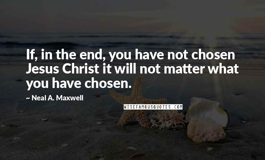 Neal A. Maxwell Quotes: If, in the end, you have not chosen Jesus Christ it will not matter what you have chosen.