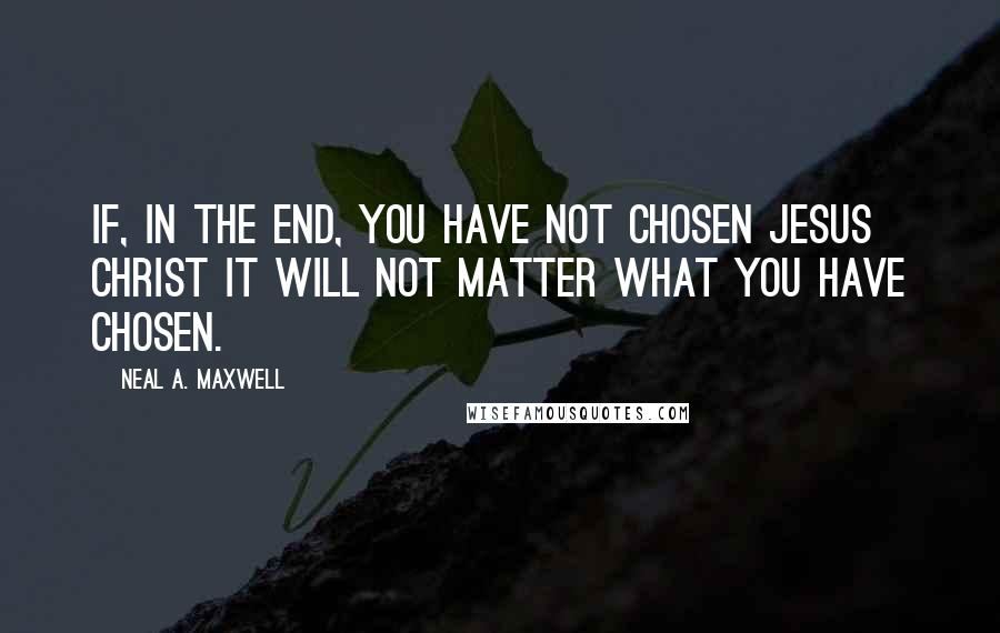 Neal A. Maxwell Quotes: If, in the end, you have not chosen Jesus Christ it will not matter what you have chosen.