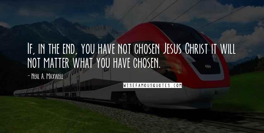 Neal A. Maxwell Quotes: If, in the end, you have not chosen Jesus Christ it will not matter what you have chosen.