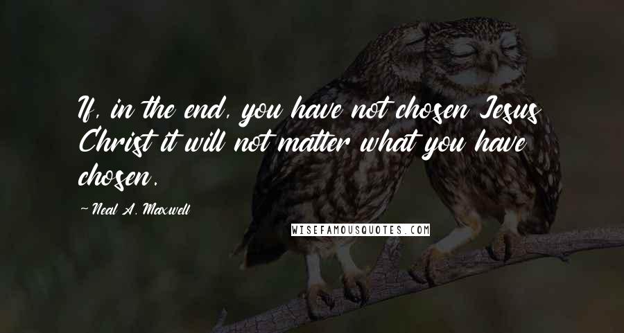 Neal A. Maxwell Quotes: If, in the end, you have not chosen Jesus Christ it will not matter what you have chosen.