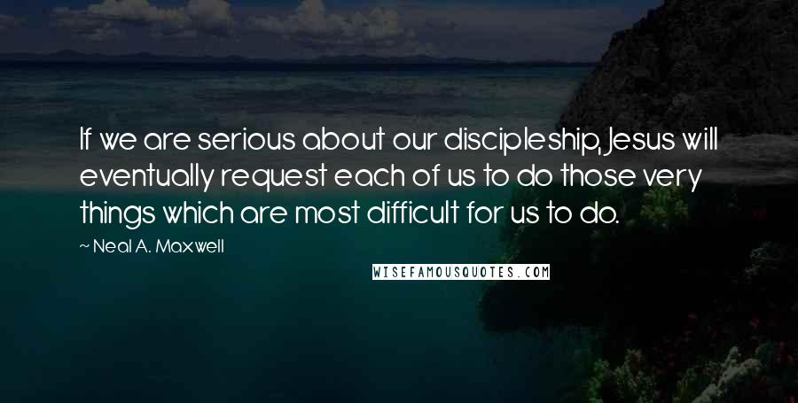 Neal A. Maxwell Quotes: If we are serious about our discipleship, Jesus will eventually request each of us to do those very things which are most difficult for us to do.