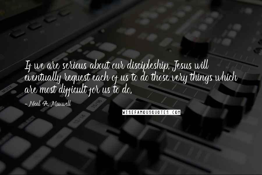 Neal A. Maxwell Quotes: If we are serious about our discipleship, Jesus will eventually request each of us to do those very things which are most difficult for us to do.