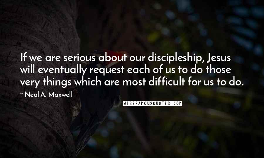 Neal A. Maxwell Quotes: If we are serious about our discipleship, Jesus will eventually request each of us to do those very things which are most difficult for us to do.