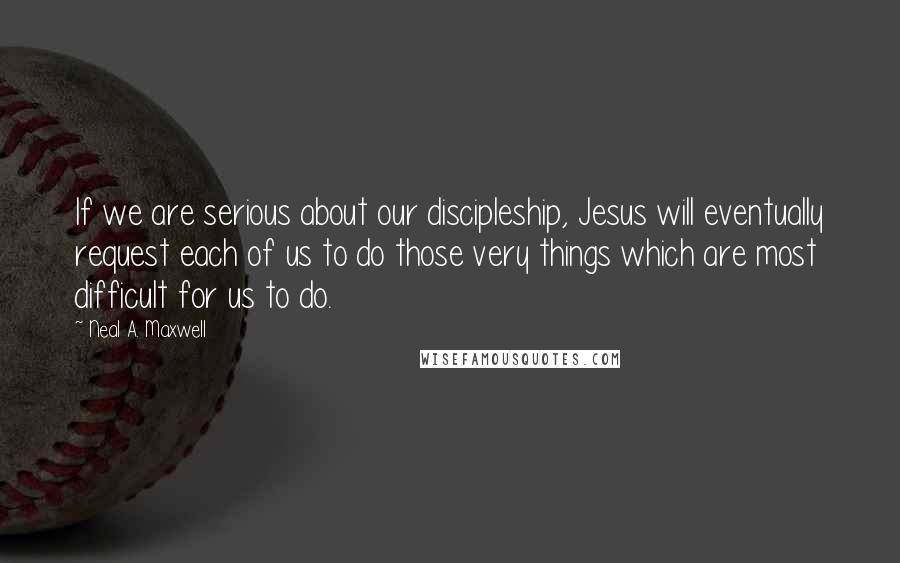 Neal A. Maxwell Quotes: If we are serious about our discipleship, Jesus will eventually request each of us to do those very things which are most difficult for us to do.