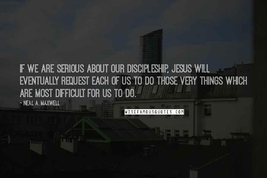 Neal A. Maxwell Quotes: If we are serious about our discipleship, Jesus will eventually request each of us to do those very things which are most difficult for us to do.