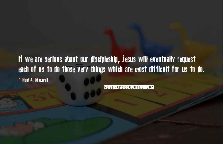 Neal A. Maxwell Quotes: If we are serious about our discipleship, Jesus will eventually request each of us to do those very things which are most difficult for us to do.