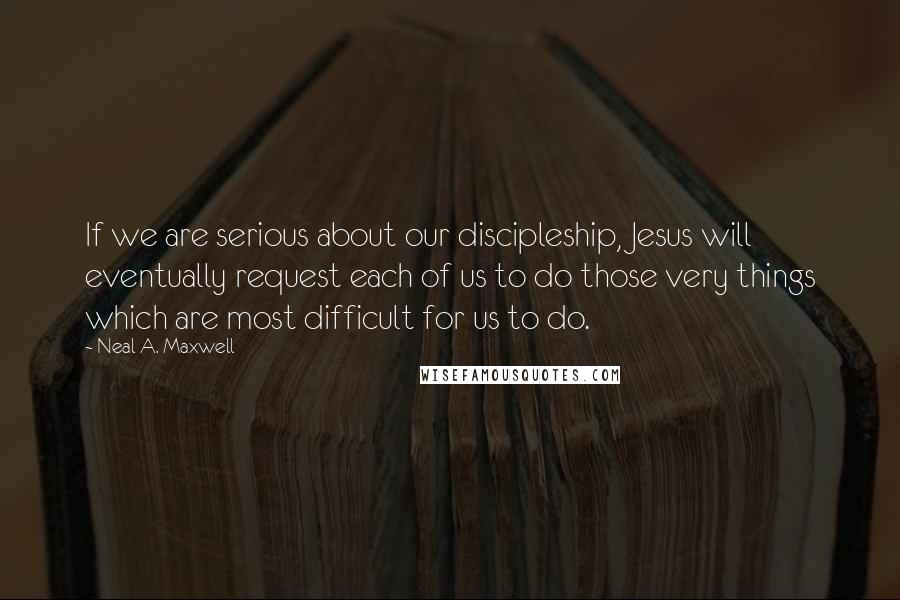 Neal A. Maxwell Quotes: If we are serious about our discipleship, Jesus will eventually request each of us to do those very things which are most difficult for us to do.