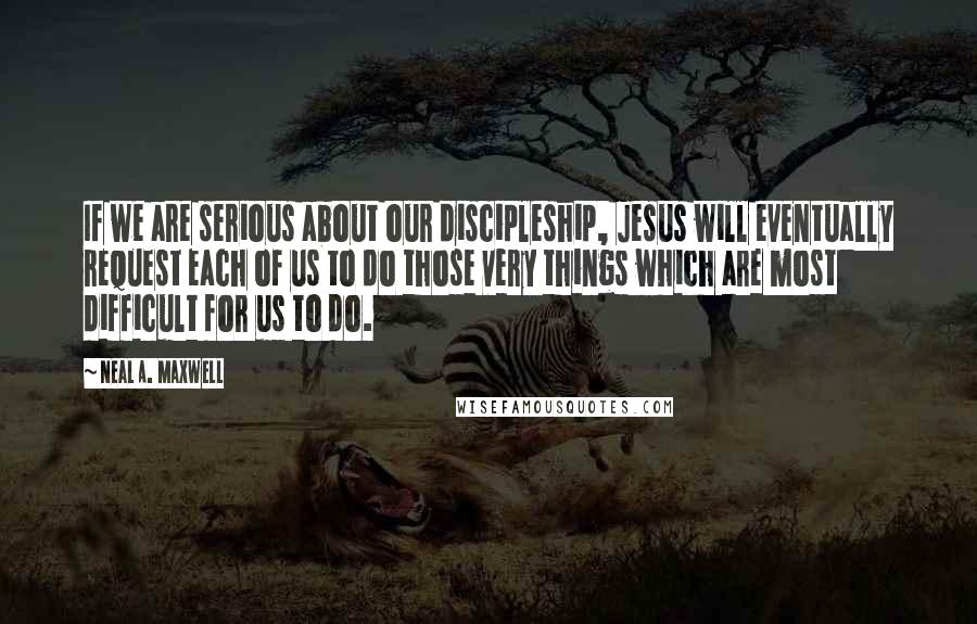 Neal A. Maxwell Quotes: If we are serious about our discipleship, Jesus will eventually request each of us to do those very things which are most difficult for us to do.