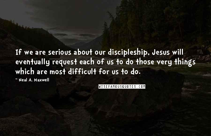 Neal A. Maxwell Quotes: If we are serious about our discipleship, Jesus will eventually request each of us to do those very things which are most difficult for us to do.