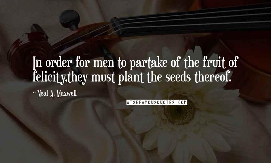 Neal A. Maxwell Quotes: In order for men to partake of the fruit of felicity,they must plant the seeds thereof.