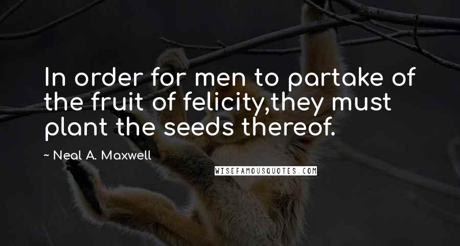 Neal A. Maxwell Quotes: In order for men to partake of the fruit of felicity,they must plant the seeds thereof.
