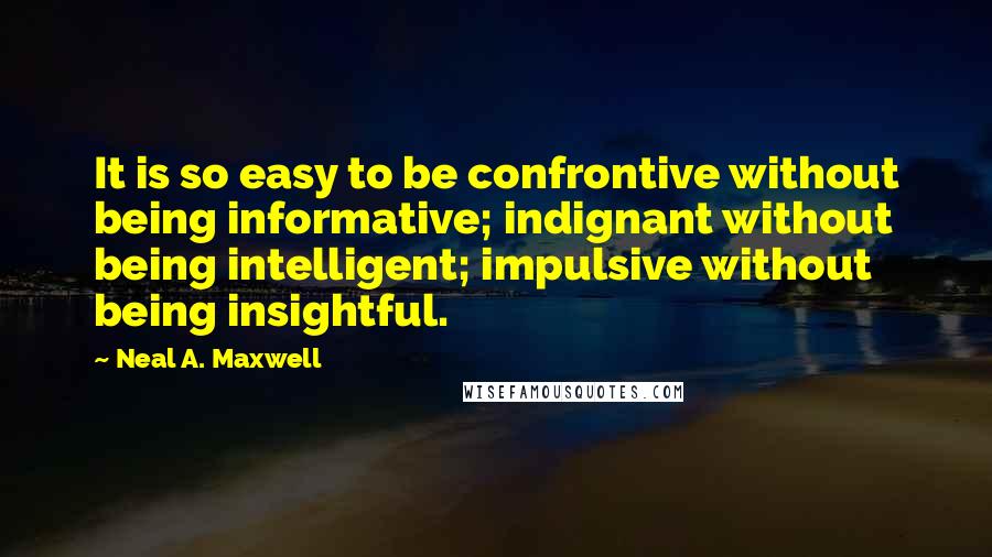 Neal A. Maxwell Quotes: It is so easy to be confrontive without being informative; indignant without being intelligent; impulsive without being insightful.