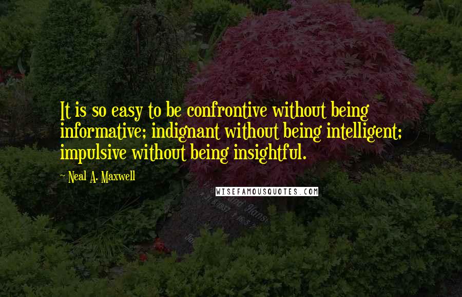 Neal A. Maxwell Quotes: It is so easy to be confrontive without being informative; indignant without being intelligent; impulsive without being insightful.