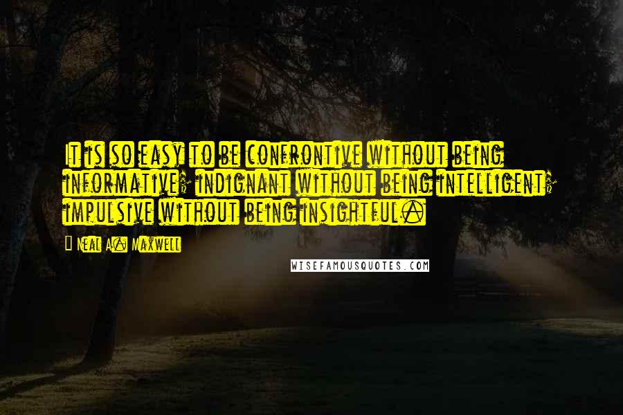 Neal A. Maxwell Quotes: It is so easy to be confrontive without being informative; indignant without being intelligent; impulsive without being insightful.