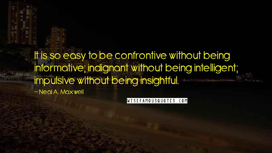 Neal A. Maxwell Quotes: It is so easy to be confrontive without being informative; indignant without being intelligent; impulsive without being insightful.