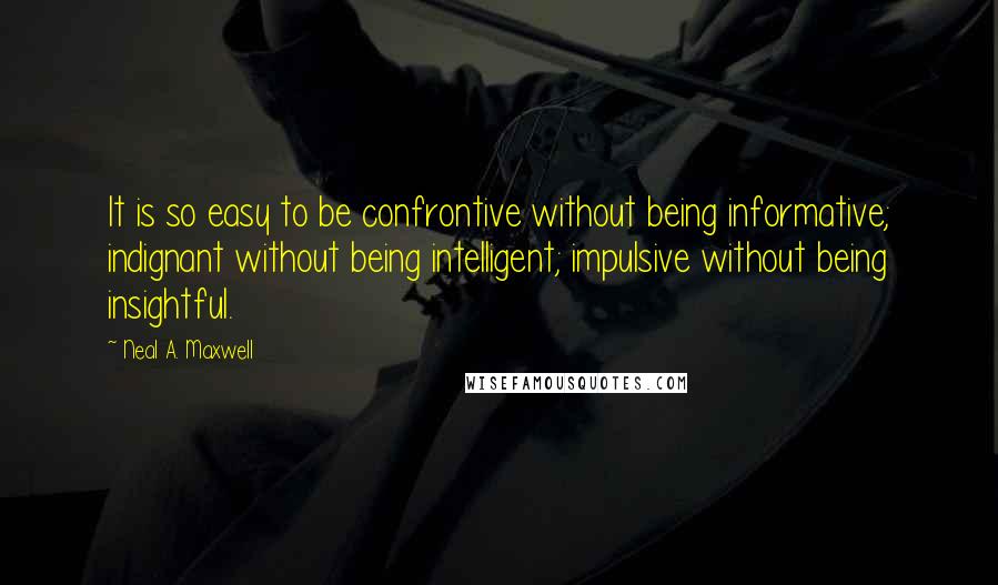 Neal A. Maxwell Quotes: It is so easy to be confrontive without being informative; indignant without being intelligent; impulsive without being insightful.