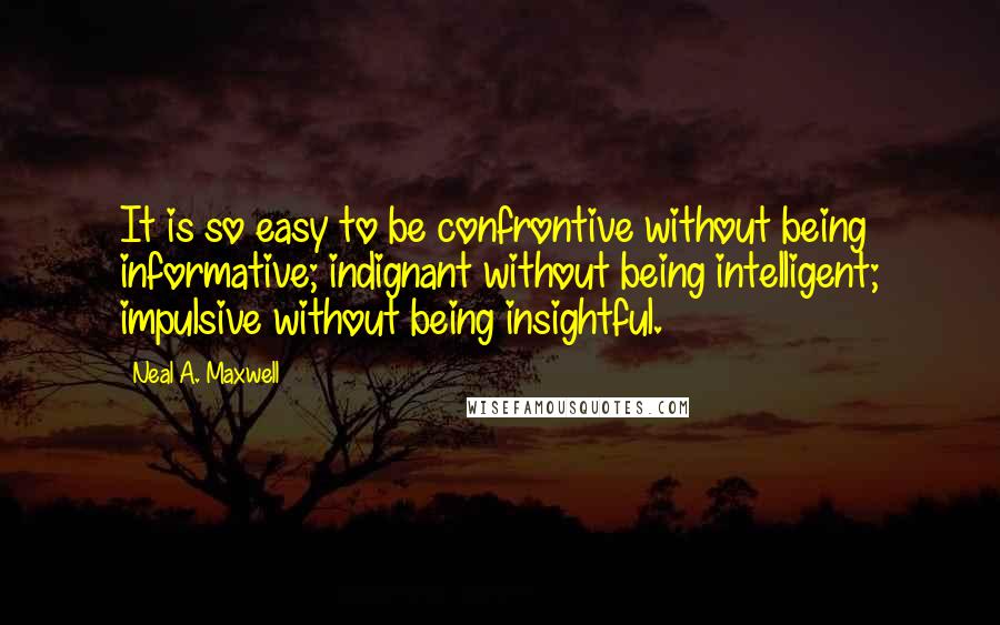 Neal A. Maxwell Quotes: It is so easy to be confrontive without being informative; indignant without being intelligent; impulsive without being insightful.