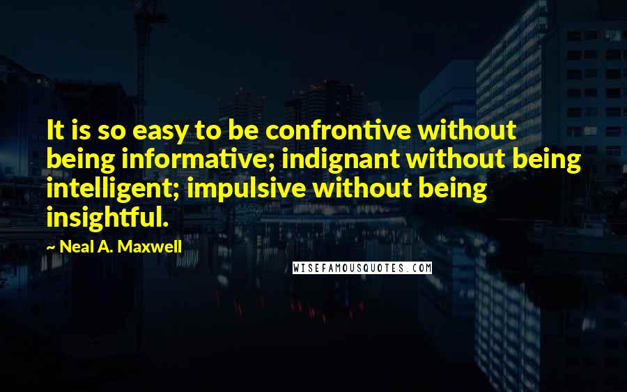 Neal A. Maxwell Quotes: It is so easy to be confrontive without being informative; indignant without being intelligent; impulsive without being insightful.