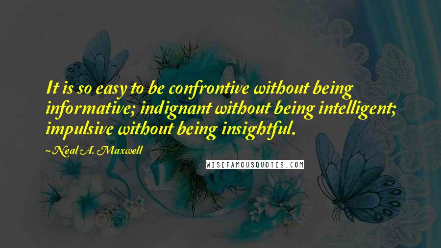 Neal A. Maxwell Quotes: It is so easy to be confrontive without being informative; indignant without being intelligent; impulsive without being insightful.