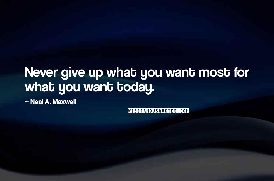 Neal A. Maxwell Quotes: Never give up what you want most for what you want today.
