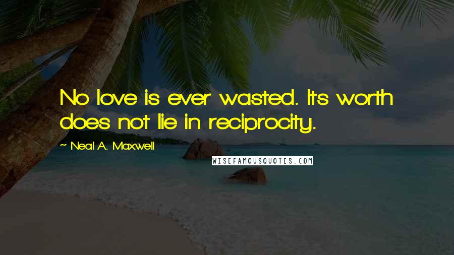 Neal A. Maxwell Quotes: No love is ever wasted. Its worth does not lie in reciprocity.