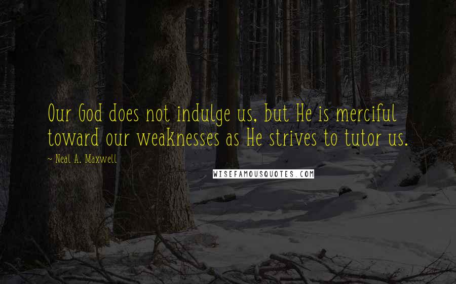 Neal A. Maxwell Quotes: Our God does not indulge us, but He is merciful toward our weaknesses as He strives to tutor us.