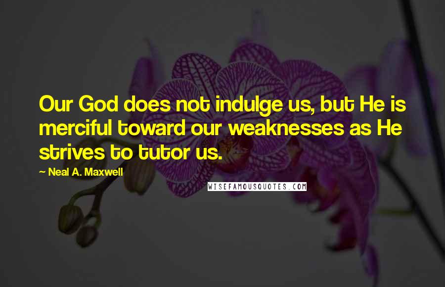 Neal A. Maxwell Quotes: Our God does not indulge us, but He is merciful toward our weaknesses as He strives to tutor us.