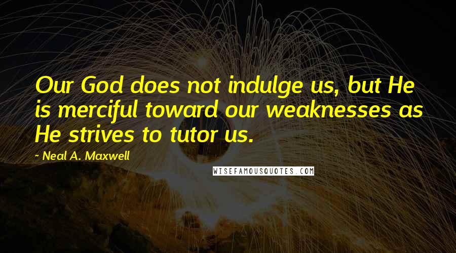 Neal A. Maxwell Quotes: Our God does not indulge us, but He is merciful toward our weaknesses as He strives to tutor us.