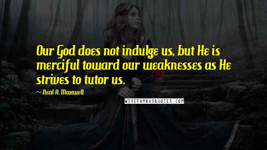 Neal A. Maxwell Quotes: Our God does not indulge us, but He is merciful toward our weaknesses as He strives to tutor us.