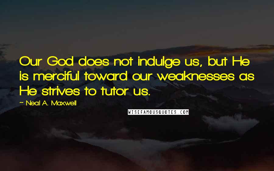 Neal A. Maxwell Quotes: Our God does not indulge us, but He is merciful toward our weaknesses as He strives to tutor us.