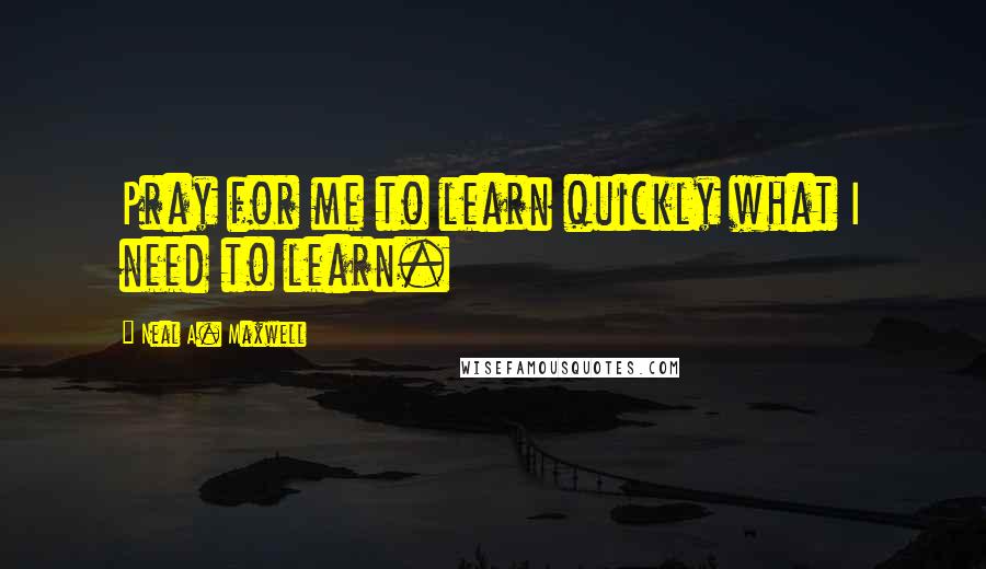 Neal A. Maxwell Quotes: Pray for me to learn quickly what I need to learn.