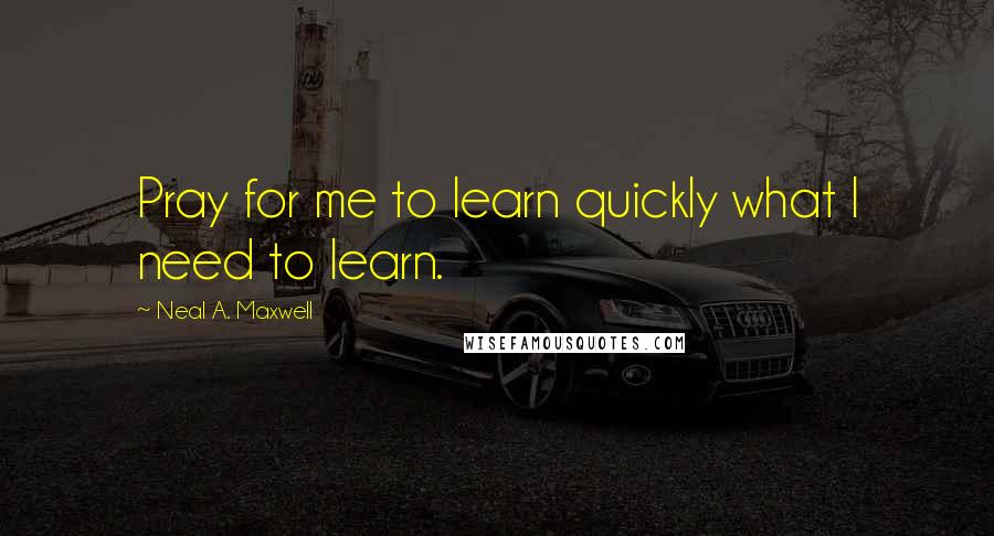 Neal A. Maxwell Quotes: Pray for me to learn quickly what I need to learn.