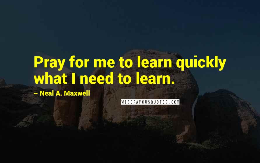 Neal A. Maxwell Quotes: Pray for me to learn quickly what I need to learn.