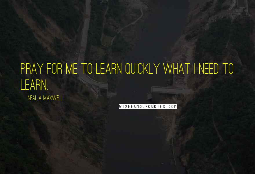 Neal A. Maxwell Quotes: Pray for me to learn quickly what I need to learn.