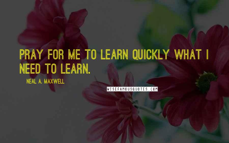 Neal A. Maxwell Quotes: Pray for me to learn quickly what I need to learn.